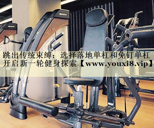 跳出传统束缚:选择落地单杠和免钉单杠开启新一轮健身探索 跳出传统束缚:选择落地单杠和免钉单杠开启新一轮健身探索