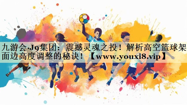 震撼灵魂之投!解析高空篮球架侧面边高度调整的秘诀! 震撼灵魂之投!解析高空篮球架侧面边高度调整的秘诀!