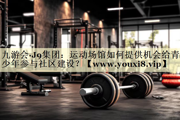 运动场馆如何提供机会给青少年参与社区建设? 运动场馆如何提供机会给青少年参与社区建设?